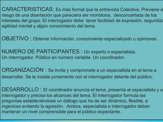 CARACTERISTICAS: Es más formal que la entrevista Colectiva. Previene e
riesgo de una disertación que pareciera ser monótona, desconcertada de los
intereses del grupo. El interrogador debe tener facilidad de expresión, seguridad
agilidad mental y algún conocimiento del tema.
OBJETIVO : Obtener información, conocimiento especializado u opiniones.
NUMERO DE PARTICIPANTES : Un experto o especialista.
Un interrogador. Público en número variable. Un coordinador.
ORGANIZACIÓN : Se invita y compromete a un especialista en el tema a
desarrollar. Se le instala juntamente con el interrogador delante del público.
DESARROLLO : El coordinador anuncia el tema, presenta al especialista y al
interrogador y precisa los alcances del tema. El interrogador formula las
preguntas estableciéndose un diálogo que ha de ser dinámico, flexible, e
ingenioso evitando la agresión. Ambos, especialista e interrogador deben
mantener un nivel comprensible para el público expectante.
 