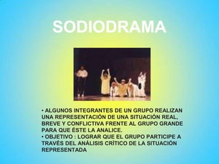 SODIODRAMA
• ALGUNOS INTEGRANTES DE UN GRUPO REALIZAN
UNA REPRESENTACIÓN DE UNA SITUACIÓN REAL,
BREVE Y CONFLICTIVA FRENTE AL GRUPO GRANDE
PARA QUE ÉSTE LA ANALICE.
• OBJETIVO : LOGRAR QUE EL GRUPO PARTICIPE A
TRAVÉS DEL ANÁLISIS CRÍTICO DE LA SITUACIÓN
REPRESENTADA
 