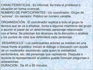 CARACTERISTICAS : Es informal. Se trata el problema o
situación en forma vivencial.
NUMERO DE PARTICIPANTES : Un coordinador. Grupo de
“actores”. Un narrador. Público en número variable.
ORGANIZACIÓN : El coordinador explica a todo el grupo la
técnica que se va a emplear. Invita a algunos miembros del grupo
a asumir el papel de un determinado personaje relacionado
con el tema. Se precisan los alcances de la discusión o análisis
y los puntos de vista que defenderá cada personaje.
DESARROLLO : Los participantes actores se instalan en una
mesa frente al público. Inician el diálogo o discusión con ayuda
de un moderador asumiendo cada quien la mentalidad,
sentimientos, etc. del personaje que representa. Después o
durante la representación el público puede formular preguntas o
aclaraciones.
DURACION : De 45 a 60 minutos.
 