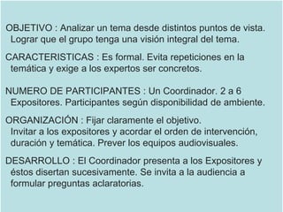 OBJETIVO : Analizar un tema desde distintos puntos de vista.
Lograr que el grupo tenga una visión integral del tema.
CARACTERISTICAS : Es formal. Evita repeticiones en la
temática y exige a los expertos ser concretos.
NUMERO DE PARTICIPANTES : Un Coordinador. 2 a 6
Expositores. Participantes según disponibilidad de ambiente.
ORGANIZACIÓN : Fijar claramente el objetivo.
Invitar a los expositores y acordar el orden de intervención,
duración y temática. Prever los equipos audiovisuales.
DESARROLLO : El Coordinador presenta a los Expositores y
éstos disertan sucesivamente. Se invita a la audiencia a
formular preguntas aclaratorias.
 