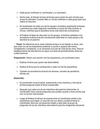 

Cada grupo nombrara un coordinador y un secretario.



Hecho esto, el director tomara el tiempo para contar los seis minutos que
durara la actividad. Cuando falte un minuto notificara a cada grupo para que
realice el resumen.



El coordinador de cada uno de los equipos controlara igualmente el tiempo
y permitirá que cada integrante manifieste su punto de vista durante un
minuto, mientras que el secretario toma nota sobre las conclusiones.



Al finalizar el lapso de discusión en los grupos, el director solicitara a los
secretarios la lectura de las conclusiones obtenidas en cada equipo y las
escribirá en el pizarrón.

Panel: Se diferencia de la mesa redonda porque no se debate un tema, sino
que cada uno de los expositores presenta un punto o aspecto del mismo,
completando o ampliando, si es necesario el punto de vista de los otros. Para el
establecimiento de esta técnica se sigue una serie de procedimientos entre los
cuales tenemos:
Preparación: Hacen una reunión con los expositores y el coordinador para:


Explicar el tema que quiere sea desarrollado.



Explica el tema que le corresponde a cada uno de los expositores.



También se acondiciona el local con laminas, recortes de periódicos,
afiches etc.

Desarrollo:


El coordinador inicia el panel, presentando a los miembros y formula la
primera pregunta sobre el tema a desarrollar.



Después que cada uno de los miembros del panel ha intervenido, el
coordinador hace nuevas preguntas que puedan ayudar a tocar puntos que
aun no se han mencionado.



Luego al finalizar el tiempo de exposiciones el coordinador pedirá a los
expositores que hagan un resumen de sus ideas y posteriormente el
coordinador dará sus conclusiones finales y dará paso al grupo de
preguntas de los los miembros del auditorio para los integrantes del panel.

 