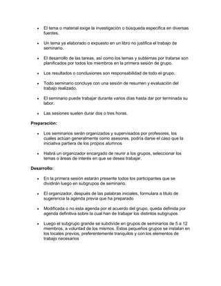 

El tema o material exige la investigación o búsqueda especifica en diversas
fuentes.



Un tema ya elaborado o expuesto en un libro no justifica el trabajo de
seminario.



El desarrollo de las tareas, así como los temas y subtemas por tratarse son
planificados por todos los miembros en la primera sesión de grupo.



Los resultados o conclusiones son responsabilidad de todo el grupo.



Todo seminario concluye con una sesión de resumen y evaluación del
trabajo realizado.



El seminario puede trabajar durante varios días hasta dar por terminada su
labor.



Las sesiones suelen durar dos o tres horas.

Preparación:


Los seminarios serán organizados y supervisados por profesores, los
cuales actúan generalmente como asesores, podría darse el caso que la
iniciativa partiera de los propios alumnos



Habrá un organizador encargado de reunir a los grupos, seleccionar los
temas o áreas de interés en que se desea trabajar.

Desarrollo:


En la primera sesión estarán presente todos los participantes que se
dividirán luego en subgrupos de seminario.



El organizador, después de las palabras iniciales, formulara a titulo de
sugerencia la agenda previa que ha preparado



Modificada o no esta agenda por el acuerdo del grupo, queda definida por
agenda definitiva sobre la cual han de trabajar los distintos subgrupos



Luego el subgrupo grande se subdivide en grupos de seminarios de 5 a 12
miembros, a voluntad de los mismos. Estos pequeños grupos se instalan en
los locales previos, preferentemente tranquilos y con los elementos de
trabajo necesarios

 