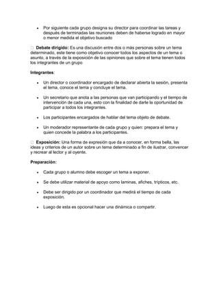 

Por siguiente cada grupo designa su director para coordinar las tareas y
después de terminadas las reuniones deben de haberse logrado en mayor
o menor medida el objetivo buscado

Debate dirigido: Es una discusión entre dos o más personas sobre un tema
determinado, este tiene como objetivo conocer todos los aspectos de un tema o
asunto, a través de la exposición de las opiniones que sobre el tema tienen todos
los integrantes de un grupo
Integrantes:


Un director o coordinador encargado de declarar abierta la sesión, presenta
el tema, conoce el tema y concluye el tema.



Un secretario que anota a las personas que van participando y el tiempo de
intervención de cada una, esto con la finalidad de darle la oportunidad de
participar a todos los integrantes.



Los participantes encargados de hablar del tema objeto de debate.



Un moderador representante de cada grupo y quien: prepara el tema y
quien concede la palabra a los participantes.

Exposición: Una forma de expresión que da a conocer, en forma bella, las
ideas y criterios de un autor sobre un tema determinado a fin de ilustrar, convencer
y recrear al lector y al oyente.
Preparación:


Cada grupo o alumno debe escoger un tema a exponer.



Se debe utilizar material de apoyo como laminas, afiches, trípticos, etc.



Debe ser dirigido por un coordinador que medirá el tiempo de cada
exposición.



Luego de esta es opcional hacer una dinámica o compartir.

 