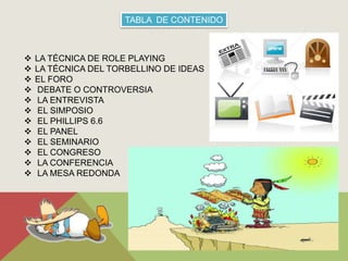 TABLA DE CONTENIDO 
 LA TÉCNICA DE ROLE PLAYING 
 LA TÉCNICA DEL TORBELLINO DE IDEAS 
 EL FORO 
 DEBATE O CONTROVERSIA 
 LA ENTREVISTA 
 EL SIMPOSIO 
 EL PHILLIPS 6.6 
 EL PANEL 
 EL SEMINARIO 
 EL CONGRESO 
 LA CONFERENCIA 
 LA MESA REDONDA 
 