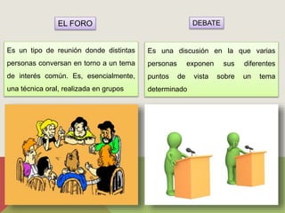 EL FORO DEBATE 
Es un tipo de reunión donde distintas 
personas conversan en torno a un tema 
de interés común. Es, esencialmente, 
una técnica oral, realizada en grupos 
Es una discusión en la que varias 
personas exponen sus diferentes 
puntos de vista sobre un tema 
determinado 
 