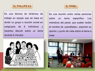 EL PHILLIPS 6.6 
Es una técnica de dinámica de 
trabajo en equipo que se basa en 
dividir un grupo o reunión social en 
subgrupos de 6 individuos y 
hacerlos discutir sobre un tema 
durante 6 minutos 
EL PANEL 
Es una reunión entre varias personas 
sobre un tema específico. Los 
miembros del panel, que suelen recibir 
el nombre de «panelistas», exponen su 
opinión y punto de vista sobre el tema a 
tratar 
 