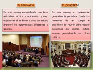 EL SEMINARIO 
Es una reunión especializada que tiene 
naturaleza técnica y académica, y cuyo 
objetivo es el de llevar a cabo un estudio 
profundo de determinadas cuestiones o 
asuntos. 
EL CONGRESO 
Es una reunión o conferencia, 
generalmente periódica, donde los 
miembros de un cuerpo u 
organismo se reúnen para debatir 
cuestiones de diversa índole, 
aunque generalmente con fines 
políticos. 
 