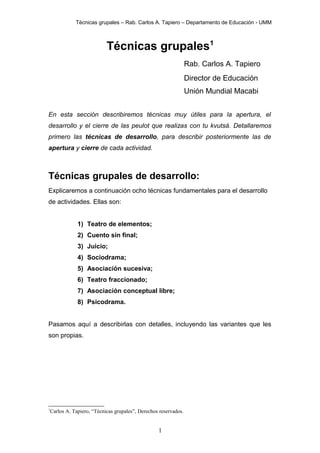 Técnicas grupales – Rab. Carlos A. Tapiero – Departamento de Educación - UMM

Técnicas grupales1
Rab. Carlos A. Tapiero
Director de Educación
Unión Mundial Macabi
En esta sección describiremos técnicas muy útiles para la apertura, el
desarrollo y el cierre de las peulot que realizas con tu kvutsá. Detallaremos
primero las técnicas de desarrollo, para describir posteriormente las de
apertura y cierre de cada actividad.

Técnicas grupales de desarrollo:
Explicaremos a continuación ocho técnicas fundamentales para el desarrollo
de actividades. Ellas son:
1) Teatro de elementos;
2) Cuento sin final;
3) Juicio;
4) Sociodrama;
5) Asociación sucesiva;
6) Teatro fraccionado;
7) Asociación conceptual libre;
8) Psicodrama.
Pasamos aquí a describirlas con detalles, incluyendo las variantes que les
son propias.

1

Carlos A. Tapiero, “Técnicas grupales”, Derechos reservados.

1

 