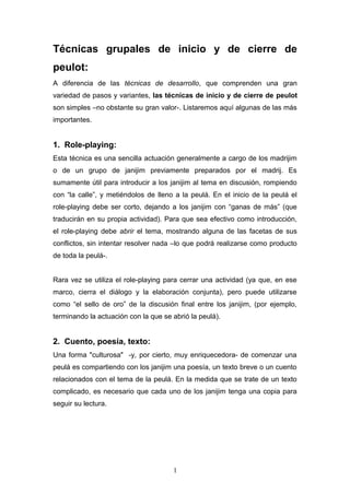 Técnicas grupales de inicio y de cierre de
peulot:
A diferencia de las técnicas de desarrollo, que comprenden una gran
variedad de pasos y variantes, las técnicas de inicio y de cierre de peulot
son simples –no obstante su gran valor-. Listaremos aquí algunas de las más
importantes.

1. Role-playing:
Esta técnica es una sencilla actuación generalmente a cargo de los madrijim
o de un grupo de janijim previamente preparados por el madrij. Es
sumamente útil para introducir a los janijim al tema en discusión, rompiendo
con “la calle”, y metiéndolos de lleno a la peulá. En el inicio de la peulá el
role-playing debe ser corto, dejando a los janijim con “ganas de más” (que
traducirán en su propia actividad). Para que sea efectivo como introducción,
el role-playing debe abrir el tema, mostrando alguna de las facetas de sus
conflictos, sin intentar resolver nada –lo que podrá realizarse como producto
de toda la peulá-.
Rara vez se utiliza el role-playing para cerrar una actividad (ya que, en ese
marco, cierra el diálogo y la elaboración conjunta), pero puede utilizarse
como “el sello de oro” de la discusión final entre los janijim, (por ejemplo,
terminando la actuación con la que se abrió la peulá).

2. Cuento, poesía, texto:
Una forma "culturosa" -y, por cierto, muy enriquecedora- de comenzar una
peulá es compartiendo con los janijim una poesía, un texto breve o un cuento
relacionados con el tema de la peulá. En la medida que se trate de un texto
complicado, es necesario que cada uno de los janijim tenga una copia para
seguir su lectura.

1

 