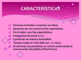 CARACTERÍSTICAS


a)   Personas invitadas a exponer sus ideas.
b)   Aparenta ser una conversación espontánea.
c)   En el mejor caso hay especialistas.
d)   Integrantes de panel: 4 a 6.
e)   Conversan de manera entendible.
f)   Tiempo usado en total debe ser < a 1 hora.
g)   Al terminar, los panelistas se retiran continuando la
     conversación del público (Panel-Foro).
 