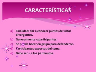 CARACTERÍSTICAS


a) Finalidad: dar a conocer puntos de vistas
   divergentes.
b) Generalmente 4 participantes.
c) Se puede hacer en grupo para defenderse.
d) Participantes expertos del tema.
e) Debe ser < a los 50 minutos.
 