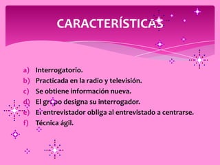 CARACTERÍSTICAS


a)   Interrogatorio.
b)   Practicada en la radio y televisión.
c)   Se obtiene información nueva.
d)   El grupo designa su interrogador.
e)   El entrevistador obliga al entrevistado a centrarse.
f)   Técnica ágil.
 