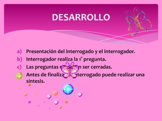 DESARROLLO


a)   Presentación del interrogado y el interrogador.
b)   Interrogador realiza la 1° pregunta.
c)   Las preguntas no deben ser cerradas.
d)   Antes de finalizar el interrogado puede realizar una
     síntesis.
 