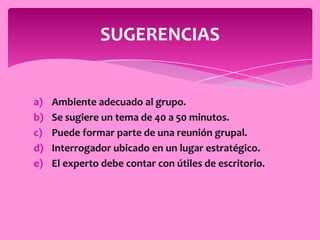 SUGERENCIAS


a)   Ambiente adecuado al grupo.
b)   Se sugiere un tema de 40 a 50 minutos.
c)   Puede formar parte de una reunión grupal.
d)   Interrogador ubicado en un lugar estratégico.
e)   El experto debe contar con útiles de escritorio.
 