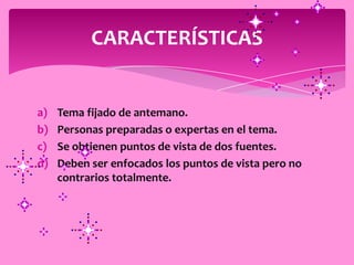 CARACTERÍSTICAS


a)   Tema fijado de antemano.
b)   Personas preparadas o expertas en el tema.
c)   Se obtienen puntos de vista de dos fuentes.
d)   Deben ser enfocados los puntos de vista pero no
     contrarios totalmente.
 