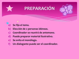 PREPARACIÓN


a)   Se fija el tema.
b)   Elección de 2 personas idóneas.
c)   Coordinador se reunirá de antemano.
d)   Puede preparar material ilustrativo.
e)   Se evita el monólogo.
f)   Un dialogante puede ser el coordinador.
 