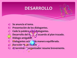 DESARROLLO


a)   Se anuncia el tema.
b)   Presentación de los dialogantes.
c)   Cede la palabra a los dialogantes.
d)   Desarrollo del tema de acuerdo al plan trazado.
e)   Diálogo amigable.
f)   Dialogantes actúan de manera equilibrada.
g)   Duración de 30 minutos.
h)   Al terminar el organizador resume brevemente.
 