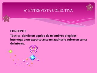 6) ENTREVISTA COLECTIVA




CONCEPTO:
Técnica donde un equipo de miembros elegidos
interroga a un experto ante un auditorio sobre un tema
de interés.
 