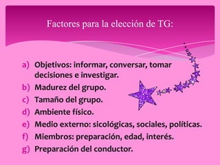 Factores para la elección de TG:



a) Objetivos: informar, conversar, tomar
   decisiones e investigar.
b) Madurez del grupo.
c) Tamaño del grupo.
d) Ambiente físico.
e) Medio externo: sicológicas, sociales, políticas.
f) Miembros: preparación, edad, interés.
g) Preparación del conductor.
 