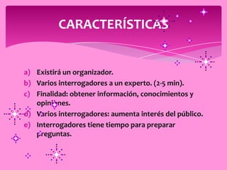 CARACTERÍSTICAS


a) Existirá un organizador.
b) Varios interrogadores a un experto. (2-5 min).
c) Finalidad: obtener información, conocimientos y
   opiniones.
d) Varios interrogadores: aumenta interés del público.
e) Interrogadores tiene tiempo para preparar
   preguntas.
 