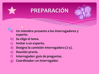 PREPARACIÓN


a) Un miembro presenta a los interrogadores y
   experto.
b) Se elige el tema.
c) Invitar a un experto.
d) Designa la comisión interrogadora (2-5).
e) Reunión previa.
f) Interrogador: guía de preguntas.
g) Coordinador: un interrogador.
 