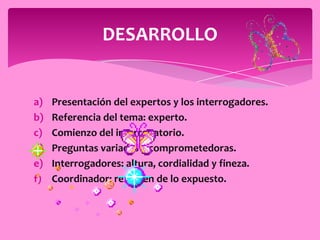 DESARROLLO


a)   Presentación del expertos y los interrogadores.
b)   Referencia del tema: experto.
c)   Comienzo del interrogatorio.
d)   Preguntas variadas y comprometedoras.
e)   Interrogadores: altura, cordialidad y fineza.
f)   Coordinador: resumen de lo expuesto.
 