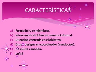 CARACTERÍSTICAS


a)   Formado: 5-20 miembros.
b)   Intercambio de ideas de manera informal.
c)   Discusión centrada en el objetivo.
d)   Grupo designa un coordinador (conductor).
e)   No existe coacción.
f)   Loñ.ñ
 