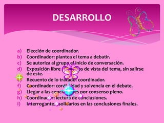 DESARROLLO


a) Elección de coordinador.
b) Coordinador: plantea el tema a debatir.
c) Se autoriza al grupo el inicio de conversación.
d) Exposición libre de puntos de vista del tema, sin salirse
   de este.
e) Recuento de lo tratado: coordinador.
f) Coordinador: cordialidad y solvencia en el debate.
g) Llegar a las conclusiones por consenso pleno.
h) Coordinador: lectura de conclusiones.
i) Interrogantes: solidarios en las conclusiones finales.
 