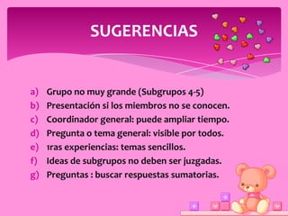 SUGERENCIAS


a)   Grupo no muy grande (Subgrupos 4-5)
b)   Presentación si los miembros no se conocen.
c)   Coordinador general: puede ampliar tiempo.
d)   Pregunta o tema general: visible por todos.
e)   1ras experiencias: temas sencillos.
f)   Ideas de subgrupos no deben ser juzgadas.
g)   Preguntas : buscar respuestas sumatorias.
 