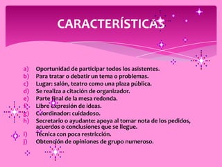 CARACTERÍSTICAS


a)   Oportunidad de participar todos los asistentes.
b)   Para tratar o debatir un tema o problemas.
c)   Lugar: salón, teatro como una plaza pública.
d)   Se realiza a citación de organizador.
e)   Parte final de la mesa redonda.
f)   Libre expresión de ideas.
g)   Coordinador: cuidadoso.
h)   Secretario o ayudante: apoya al tomar nota de los pedidos,
     acuerdos o conclusiones que se llegue.
i)   Técnica con poca restricción.
j)   Obtención de opiniones de grupo numeroso.
 