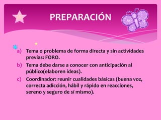 PREPARACIÓN


a) Tema o problema de forma directa y sin actividades
   previas: FORO.
b) Tema debe darse a conocer con anticipación al
   público(elaboren ideas).
c) Coordinador: reunir cualidades básicas (buena voz,
   correcta adicción, hábil y rápido en reacciones,
   sereno y seguro de sí mismo).
 