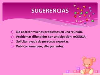 SUGERENCIAS


a)   No abarcar muchos problemas en una reunión.
b)   Problemas difundidos con anticipación: AGENDA.
c)   Solicitar ayuda de personas expertas.
d)   Público numeroso, alto parlantes.
 