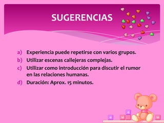 SUGERENCIAS


a) Experiencia puede repetirse con varios grupos.
b) Utilizar escenas callejeras complejas.
c) Utilizar como introducción para discutir el rumor
   en las relaciones humanas.
d) Duración: Aprox. 15 minutos.
 