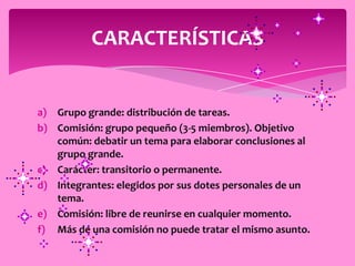 CARACTERÍSTICAS


a) Grupo grande: distribución de tareas.
b) Comisión: grupo pequeño (3-5 miembros). Objetivo
   común: debatir un tema para elaborar conclusiones al
   grupo grande.
c) Carácter: transitorio o permanente.
d) Integrantes: elegidos por sus dotes personales de un
   tema.
e) Comisión: libre de reunirse en cualquier momento.
f) Más de una comisión no puede tratar el mismo asunto.
 