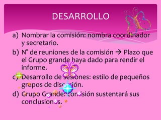 DESARROLLO
a) Nombrar la comisión: nombra coordinador
   y secretario.
b) N° de reuniones de la comisión  Plazo que
   el Grupo grande haya dado para rendir el
   informe.
c) Desarrollo de sesiones: estilo de pequeños
   grupos de discusión.
d) Grupo Grande: comisión sustentará sus
   conclusiones.
 