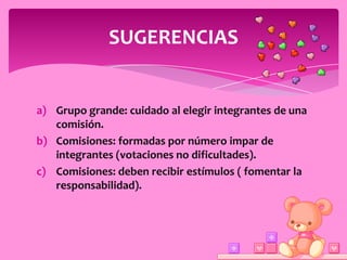SUGERENCIAS


a) Grupo grande: cuidado al elegir integrantes de una
   comisión.
b) Comisiones: formadas por número impar de
   integrantes (votaciones no dificultades).
c) Comisiones: deben recibir estímulos ( fomentar la
   responsabilidad).
 