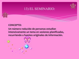 13) EL SEMINARIO:



CONCEPTO:
Un número reducido de personas estudian
intensivamente un tema en sesiones planificadas,
recurriendo a fuentes originales de información.
 