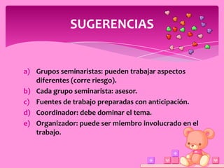 SUGERENCIAS


a) Grupos seminaristas: pueden trabajar aspectos
   diferentes (corre riesgo).
b) Cada grupo seminarista: asesor.
c) Fuentes de trabajo preparadas con anticipación.
d) Coordinador: debe dominar el tema.
e) Organizador: puede ser miembro involucrado en el
   trabajo.
 