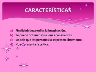 CARACTERÍSTICAS


a)   Finalidad: desarrollar la imaginación.
b)   Se puede obtener soluciones conscientes.
c)   Se deja que las personas se expresen libremente.
d)   No se presenta la crítica.
 