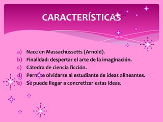 CARACTERÍSTICAS


a)   Nace en Massachussetts (Arnold).
b)   Finalidad: despertar el arte de la imaginación.
c)   Cátedra de ciencia ficción.
d)   Permite olvidarse al estudiante de ideas alineantes.
e)   Se puede llegar a concretizar estas ideas.
 