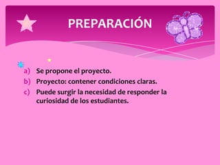 PREPARACIÓN


a) Se propone el proyecto.
b) Proyecto: contener condiciones claras.
c) Puede surgir la necesidad de responder la
   curiosidad de los estudiantes.
 