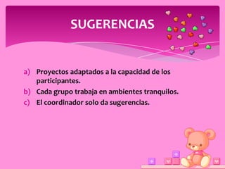 SUGERENCIAS


a) Proyectos adaptados a la capacidad de los
   participantes.
b) Cada grupo trabaja en ambientes tranquilos.
c) El coordinador solo da sugerencias.
 