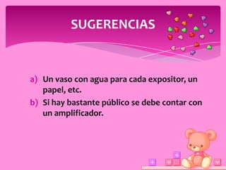 SUGERENCIAS


a) Un vaso con agua para cada expositor, un
   papel, etc.
b) Si hay bastante público se debe contar con
   un amplificador.
 