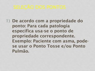 SELEÇÃO DOS PONTOS
1) De acordo com a propriedade do
ponto: Para cada patologia
específica usa-se o ponto de
propriedade correspondente.
Exemplo: Paciente com asma, pode-
se usar o Ponto Tosse e/ou Ponto
Pulmão.
 