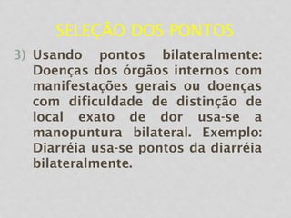 SELEÇÃO DOS PONTOS
3) Usando pontos bilateralmente:
Doenças dos órgãos internos com
manifestações gerais ou doenças
com dificuldade de distinção de
local exato de dor usa-se a
manopuntura bilateral. Exemplo:
Diarréia usa-se pontos da diarréia
bilateralmente.
 