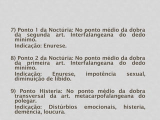 7) Ponto 1 da Noctúria: No ponto médio da dobra
da segunda art. Interfalangeana do dedo
mínimo.
Indicação: Enurese.
8) Ponto 2 da Noctúria: No ponto médio da dobra
da primeira art. Interfalangeana do dedo
mínimo.
Indicação: Enurese, impotência sexual,
diminuição de libido.
9) Ponto Histeria: No ponto médio da dobra
transversal da art. metacarpofalangeana do
polegar.
Indicação: Distúrbios emocionais, histeria,
demência, loucura.
 