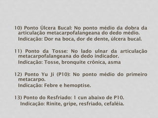 10) Ponto Úlcera Bucal: No ponto médio da dobra da
articulação metacarpofalangeana do dedo médio.
Indicação: Dor na boca, dor de dente, úlcera bucal.
11) Ponto da Tosse: No lado ulnar da articulação
metacarpofalangeana do dedo indicador.
Indicação: Tosse, bronquite crônica, asma
12) Ponto Yu Ji (P10): No ponto médio do primeiro
metacarpo.
Indicação: Febre e hemoptise.
13) Ponto do Resfriado: 1 cun abaixo de P10.
Indicação: Rinite, gripe, resfriado, cefaléia.
 