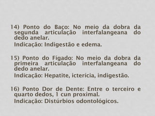 14) Ponto do Baço: No meio da dobra da
segunda articulação interfalangeana do
dedo anelar.
Indicação: Indigestão e edema.
15) Ponto do Fígado: No meio da dobra da
primeira articulação interfalangeana do
dedo anelar.
Indicação: Hepatite, icterícia, indigestão.
16) Ponto Dor de Dente: Entre o terceiro e
quarto dedos, 1 cun proximal.
Indicação: Distúrbios odontológicos.
 