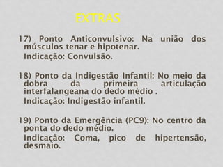 EXTRAS
17) Ponto Anticonvulsivo: Na união dos
músculos tenar e hipotenar.
Indicação: Convulsão.
18) Ponto da Indigestão Infantil: No meio da
dobra da primeira articulação
interfalangeana do dedo médio .
Indicação: Indigestão infantil.
19) Ponto da Emergência (PC9): No centro da
ponta do dedo médio.
Indicação: Coma, pico de hipertensão,
desmaio.
 