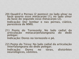 20) Quadril e Pernas (2 pontos): no lado ulnar na
base quarto osso metacarpo (1), no lado ulnar
da base do segundo osso metacarpo (2).
Indicação: Dor lombar e nas pernas, ciático,
parestesia de MMII.
21) Ponto do Tornozelo: No lado radial da
articulação metacarpofalangeana do dedo
polegar.
Indicação: Dores no tornozelo e pé.
22) Ponto do Tórax: No lado radial da articulação
interfalangeana do dedo polegar.
Indicação: Dores no tórax, distúrbios
neurológicos, vômitos.
 